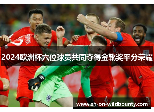 2024欧洲杯六位球员共同夺得金靴奖平分荣耀 2024欧洲杯六位球员共同夺得金靴奖平分荣耀